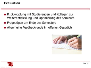 Evaluation Rückkopplung mit Studierenden und Kollegen zur Weiterentwicklung und Optimierung des Seminars Fragebögen am Ende des Semesters Allgemeine Feedbackrunde im offenen Gespräch 