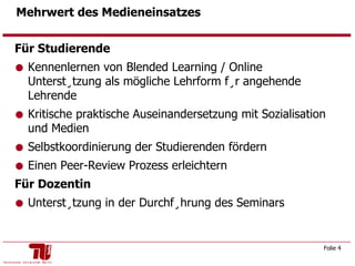 Mehrwert des Medieneinsatzes Für Studierende Kennenlernen von Blended Learning / Online Unterstützung als mögliche Lehrform für angehende Lehrende  Kritische praktische Auseinandersetzung mit Sozialisation und Medien  Selbstkoordinierung der Studierenden fördern  Einen Peer-Review Prozess erleichtern Für Dozentin Unterstützung in der Durchführung des Seminars 