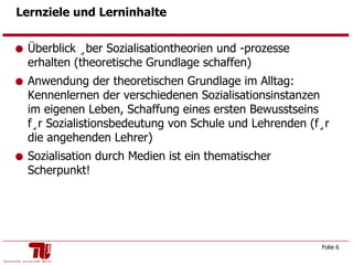 Lernziele und Lerninhalte Überblick über Sozialisationtheorien und -prozesse erhalten (theoretische Grundlage schaffen) Anwendung der theoretischen Grundlage im Alltag: Kennenlernen der verschiedenen Sozialisationsinstanzen im eigenen Leben, Schaffung eines ersten Bewusstseins für Sozialistionsbedeutung von Schule und Lehrenden (für die angehenden Lehrer) Sozialisation durch Medien ist ein thematischer Scherpunkt! 