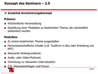 Konzept des Seminars – 2.0     Zunächst Anreicherungskonzept Präsenz: Wöchentliche Veranstaltung Gestaltung einer Modulbox zu bestimmten Thema, die wöchentlich präsentiert werden Modulbox Zu einem bestimmten Thema ausgestalten  Fachwissenschaftliche Inhalte (z.B. Textform in Box oder Erstellung von PPT) Relevante Hintergrundtexte Audio- oder Video-Podcasts Verlinkung zu relevanten Internetseiten Z.B. Diskussionsfragen und Forum  