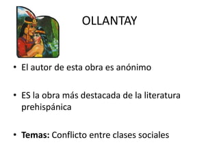 OLLANTAY


• El autor de esta obra es anónimo

• ES la obra más destacada de la literatura
  prehispánica

• Temas: Conflicto entre clases sociales
 