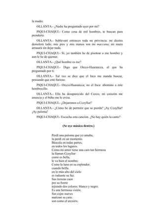 la madre.
   OLLANTA.- ¿Nadie ha preguntado ayer por mí?
   PIQUI-CHAQUI.- Como cosa de mil hombres, te buscan para
prenderte.
    OLLANTA.- Sublevaré entonces toda mi provincia: mi diestra
demolerá todo; mis pies y mis manos son mi maccana; mi maza
arrasará sin dejar nada.
   PIQUI-CHAQUI.- Sí, yo también he de pisotear a ese hombre y
aun le he de quemar.
   OLLANTA.- ¿Qué hombre es ése?
   PIQUI-CHAQUI.- Digo que Orcco-Huarancca, el que ha
preguntado por ti.
   OLLANTA.- Tal vez se dice que el Inca me manda buscar,
pensando que esté furioso.
   PIQUI-CHAQUI.- Orcco-Huarancca; no el Inca: abomino a este
hombrecillo.
   OLLANTA.- Ella ha desaparecido del Cuzco; mi corazón me
anuncia y el búho me lo avisa.
   PIQUI-CHAQUI.- ¿Dejaremos a Ccoyllur?
   OLLANTA.- ¿Cómo he de permitir que se pierda? ¡Ay Ccoyllur!
¡Ay paloma!
   PIQUI-CHAQUI.- Escucha esta canción. ¿No hay quién la cante?

                     (Se oye música dentro.)

             Perdí una paloma que yo amaba,
             la perdí en un momento.
             Búscala en todas partes,
             en todos los lugares.
             Como mi amor tiene una cara tan hermosa
             la llaman Ccoyllur:
             como es bella,
             le va bien el nombre.
             Como la luna en su esplendor,
             cuando brilla
             en lo más alto del cielo
             es radiante su faz.
             Sus trenzas caen
             por su frente
             tejiendo dos colores: blanco y negro.
             Es una hermosa visión.
             Sus cejas suaves
             matizan su cara:
             son como el arcoiris.
 