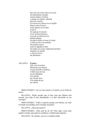 Sus ojos son como soles en su cara.
              Sus penetrantes miradas
              causan alegría o tristeza;
              y aunque es amada y adorada
              hiere mi corazón.
              El achancaray florece en su mejilla
              blanca como la nieve,
              como aparece en el suelo
              la nieve.
              Se regocija el corazón
              al ver su boca hermosa;
              el eco de su deliciosa risa
              difunde alegría.
              Su grácil cuello es como el cristal,
              o como la nieve sin mancha.
              Sus pechos crecen
              como el algodón en flor.
              Sus dedos son como estalactitas de hielo:
              mientras los miraba
              y ella los movía,
              me deleitaron.



OLLANTA       (Canta.)
              ¡Oh, Cusi-Ccoyllur!
              Reconozco esa música
              ya que describe su belleza;
              el dolor que me trae
              no me abandona.
              Si te pierdo
              me volveré loco.
              Si te alejan de mí,
              me moriré.



   PIQUI-CHAQUI.- Tal vez han muerto a Ccoyllur; ya no brilla de
noche.
   OLLANTA.- Puede suceder que el Inca sepa que Ollanta está
ausente, que todos le han abandonado y se han convertido en sus
enemigos.
    PIQUI-CHAQUI.- Todos te quieren porque eres liberal; con todo
el mundo eres pródigo, pero conmigo mezquino.
   OLLANTA.- ¿Para qué quieres?
   PIQUI-CHAQUI.- ¿Para qué ha de ser? Para algo; como para
regalar vestidos, para parecer caudaloso y también para imponer.
   OLLANTA.- Sé valiente; con eso, te tendrán miedo.
 