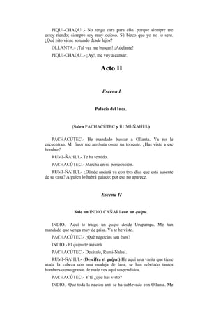 PIQUI-CHAQUI.- No tengo cara para ello, porque siempre me
estoy riendo; siempre soy muy ocioso. Sé bizco que yo no lo seré.
¿Qué pito viene sonando desde lejos?
   OLLANTA.- ¡Tal vez me buscan! ¡Adelante!
   PIQUI-CHAQUI.- ¡Ay!, me voy a cansar.


                             Acto II


                              Escena I


                          Palacio del Inca.


              (Salen PACHACÚTEC y RUMI-ÑAHUI.)

   PACHACÚTEC.- He mandado buscar a Ollanta. Ya no le
encuentran. Mi furor me arrebata como un torrente. ¿Has visto a ese
hombre?
   RUMI-ÑAHUI.- Te ha temido.
   PACHACÚTEC.- Marcha en su persecución.
    RUMI-ÑAHUI.- ¿Dónde andará ya con tres días que está ausente
de su casa? Alguien lo habrá guiado: por eso no aparece.


                              Escena II


               Sale un INDIO CAÑARI con un quipu.

   INDIO.- Aquí te traigo un quipu desde Urupampa. Me han
mandado que venga muy de prisa. Ya te he visto.
   PACHACÚTEC.- ¿Qué negocios son ésos?
   INDIO.- El quipu te avisará.
   PACHACÚTEC.- Desátale, Rumi-Ñahui.
    RUMI-ÑAHUI.- (Descifra el quipu.) He aquí una varita que tiene
atada la cabeza con una madeja de lana; se han rebelado tantos
hombres como granos de maíz ves aquí suspendidos.
   PACHACÚTEC.- Y tú ¿qué has visto?
   INDIO.- Que toda la nación anti se ha sublevado con Ollanta. Me
 