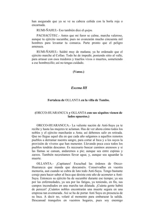 han asegurado que ya se ve su cabeza ceñida con la borla roja o
encarnada.
   RUMI-ÑAHUI.- Eso también dice el quipu.
   PACHACÚTEC.- Antes que mi furor se calme, marcha valeroso,
aunque tu ejército sucumba; pues no avanzarán mucho cincuenta mil
hombres para levantar tu comarca. Parte pronto que el peligro
amenaza.
    RUMI-ÑAHUI.- Saldré muy de mañana; ya he ordenado que el
ejército marche al Collao. Todo he de impedir, poniendo sitio al valle,
para arrasar con esos traidores y traerlos vivos o muertos, sometiendo
a ese hombrecillo; así no tengas cuidado.

                                (Vanse.)




                               Escena III


            Fortaleza de OLLANTA en la villa de Tambo.


  (ORCCO-HUARANCCA y OLLANTA con sus séquitos vienen de
                  lados opuestos.)

    ORCCO-HUARANCCA.- La valiente nación de Anti-Suyu ya te
recibe y hasta las mujeres te aclaman. Has de ver ahora cómo todos los
nobles y el ejército marcharán a Anta; así debemos salir en retirada.
Que no llegue aquel día en que cada año salgamos a aquellos remotos
pueblos a derramar nuestra sangre, para cortar al Inca y a los suyos la
provisión de víveres que han menester. Llevando poca coca todos los
pueblos tendrán descanso. Es necesario buscar caminos arenosos y si
las llamas se cansan, andaremos a pie; aunque sea entre espinas y
zarzos. También necesitamos llevar agua; y, aunque sea aguardar la
muerte.
   OLLANTA.- ¡Capitanes! Escuchad las órdenes de Orcco-
Huarancca que manda que descanséis. Conservadlas en vuestra
memoria, aun cuando se cubra de luto todo Anti-Suyu. Tengo bastante
coraje para hacer saber al Inca que desista este año de acometer a Anti-
Suyu. Entonces su ejército ha de sucumbir durante ese tiempo; ya sea
por las enfermedades, ya sea por las fatigas, ya teniendo, en fin, sus
campos incendiados en una marcha tan dilatada. ¡Cuánta gente habrá
de perecer! ¡Cuántos nobles encontrarán una muerte segura en una
empresa tan aventurada. Así se ha de portar Anti Suyu en presencia de
su Inca. A decir no, volaré al momento para embarazar la salida.
Descansad tranquilos en vuestros hogares, pues soy enemigo
 