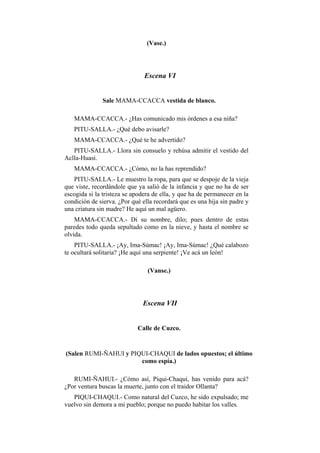 (Vase.)




                               Escena VI


              Sale MAMA-CCACCA vestida de blanco.

   MAMA-CCACCA.- ¿Has comunicado mis órdenes a esa niña?
   PITU-SALLA.- ¿Qué debo avisarle?
   MAMA-CCACCA.- ¿Qué te he advertido?
   PITU-SALLA.- Llora sin consuelo y rehúsa admitir el vestido del
Aclla-Huasi.
   MAMA-CCACCA.- ¿Cómo, no la has reprendido?
   PITU-SALLA.- Le muestro la ropa, para que se despoje de la vieja
que viste, recordándole que ya salió de la infancia y que no ha de ser
escogida si la tristeza se apodera de ella, y que ha de permanecer en la
condición de sierva. ¿Por qué ella recordará que es una hija sin padre y
una criatura sin madre? He aquí un mal agüero.
    MAMA-CCACCA.- Di su nombre, dilo; pues dentro de estas
paredes todo queda sepultado como en la nieve, y hasta el nombre se
olvida.
    PITU-SALLA.- ¡Ay, Ima-Súmac! ¡Ay, Ima-Súmac! ¿Qué calabozo
te ocultará solitaria? ¡He aquí una serpiente! ¡Ve acá un león!

                                (Vanse.)




                              Escena VII


                            Calle de Cuzco.


(Salen RUMI-ÑAHUI y PIQUI-CHAQUI de lados opuestos; el último
                       como espía.)

   RUMI-ÑAHUI.- ¿Cómo así, Piqui-Chaqui, has venido para acá?
¿Por ventura buscas la muerte, junto con el traidor Ollanta?
   PIQUI-CHAQUI.- Como natural del Cuzco, he sido expulsado; me
vuelvo sin demora a mi pueblo; porque no puedo habitar los valles.
 