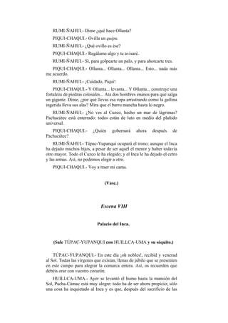 RUMI-ÑAHUI.- Dime ¿qué hace Ollanta?
   PIQUI-CHAQUI.- Ovilla un quipu.
   RUMI-ÑAHUI.- ¿Qué ovillo es ése?
   PIQUI-CHAQUI.- Regálame algo y te avisaré.
   RUMI-ÑAHUI.- Sí, para golpearte un palo, y para ahorcarte tres.
   PIQUI-CHAQUI.- Ollanta... Ollanta... Ollanta... Esto... nada más
me acuerdo.
   RUMI-ÑAHUI.- ¡Cuidado, Piqui!
    PIQUI-CHAQUI.- Y Ollanta... levanta... Y Ollanta... construye una
fortaleza de piedras colosales... Ata dos hombres enanos para que salga
un gigante. Dime, ¿por qué llevas esa ropa arrastrando como la gallina
ingerida lleva sus alas? Mira que el barro mancha hasta lo negro.
   RUMI-ÑAHUI.- ¿No ves al Cuzco, hecho un mar de lágrimas?
Pachacútec está enterrado: todos están de luto en medio del plañido
universal.
   PIQUI-CHAQUI.-         ¿Quién    gobernará     ahora    después    de
Pachacútec?
    RUMI-ÑAHUI.- Túpac-Yupanqui ocupará el trono; aunque el Inca
ha dejado muchos hijos, a pesar de ser aquél el menor y haber todavía
otro mayor. Todo el Cuzco le ha elegido; y el Inca le ha dejado el cetro
y las armas. Así, no podemos elegir a otro.
   PIQUI-CHAQUI.- Voy a traer mi cama.


                                (Vase.)




                              Escena VIII


                            Palacio del Inca.


    (Sale TÚPAC-YUPANQUI con HUILLCA-UMA y su séquito.)

    TÚPAC-YUPANQUI.- En este día ¡oh nobles!, recibid y venerad
al Sol. Todas las vírgenes que existan, llenas de júbilo que se presenten
en este campo para alegrar la comarca entera. Así, os recuerden que
debéis orar con vuestro corazón.
    HUILLCA-UMA.- Ayer se levantó el humo hasta la mansión del
Sol, Pacha-Cámac está muy alegre: todo ha de ser ahora propicio; sólo
una cosa ha inquietado al Inca y es que, después del sacrificio de las
 