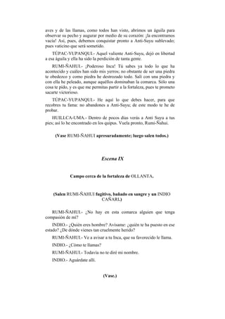 aves y de las llamas, como todos han visto, abrimos un águila para
observar su pecho y augurar por medio de su corazón: ¡la encontramos
vacía! Así, pues, debemos conquistar pronto a Anti-Suyu sublevado;
pues vaticino que será sometido.
    TÚPAC-YUPANQUI.- Aquel valiente Anti-Suyu, dejó en libertad
a esa águila y ella ha sido la perdición de tanta gente.
    RUMI-ÑAHUI.- ¡Poderoso Inca! Tú sabes ya todo lo que ha
acontecido y cuáles han sido mis yerros; no obstante de ser una piedra
te obedezco y como piedra he destrozado todo. Salí con una piedra y
con ella he peleado, aunque aquéllos dominaban la comarca. Sólo una
cosa te pido, y es que me permitas partir a la fortaleza, pues te prometo
sacarte victorioso.
    TÚPAC-YUPANQUI.- He aquí lo que debes hacer, para que
recobres tu fama: no abandones a Anti-Suyu; de este modo te he de
probar.
    HUILLCA-UMA.- Dentro de pocos días verás a Anti Suyu a tus
pies; así lo he encontrado en los quipus. Vuela pronto, Rumi-Ñahui.

     (Vase RUMI-ÑAHUI apresuradamente; luego salen todos.)




                               Escena IX


             Campo cerca de la fortaleza de OLLANTA.


    (Salen RUMI-ÑAHUI fugitivo, bañado en sangre y un INDIO
                         CAÑARI.)

   RUMI-ÑAHUI.- ¿No hay en esta comarca alguien que tenga
compasión de mí?
    INDIO.- ¿Quién eres hombre? Avísame: ¿quién te ha puesto en ese
estado? ¿De dónde vienes tan cruelmente herido?
   RUMI-ÑAHUI.- Ve a avisar a tu Inca, que su favorecido le llama.
   INDIO.- ¿Cómo te llamas?
   RUMI-ÑAHUI.- Todavía no te diré mi nombre.
   INDIO.- Aguárdate allí.


                                (Vase.)
 