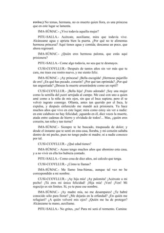 revive.) No temas, hermana, no es muerto quien llora, es una princesa
que en este lugar se lamenta.
   IMA-SÚMAC.- ¿Vive todavía aquella mujer?
   PITU-SALLA.- Acércate, auxíliame, mira que todavía vive.
Alcánzame agua y aprieta bien la puerta. ¿Por qué no te alimentas
hermosa princesa? Aquí tienes agua y comida; descansa un poco, que
ahora regresaré.
    IMA-SÚMAC.- ¿Quién eres hermosa paloma, que estás aquí
prisionera?
   PITU-SALLA.- Come algo todavía, no sea que te desmayes.
    CUSI-CCOYLLUR.- Después de tantos años sin ver más que tu
cara, me traes ese rostro nuevo, y me siento feliz.
    IMA-SÚMAC.- ¡Ay princesa! ¡Bella escogida! ¡Hermoso pajarillo
de oro! ¿En qué has pecado, corazón? ¿Por qué tan oprimida? ¿Por qué
tan angustiada? ¿Deseas la muerte arrastrándote como un reptil?
    CUSI-CCOYLLUR.- ¡Bella hija! ¡Fruto adorado! ¡Soy una mujer
como la semilla del panti arrojada al campo. Me casé con uno a quien
amé como a la niña de mis ojos, sin que el Inca supiera; pero él se
volvió ingrato conmigo. Ollanta, antes tan querido por el Inca, le
expulsa, y después enfurecido me mandó acá prisionera. Ya hace
muchos años que vivo en este lugar; mira como estoy sin ver a nadie:
en este calabozo no hay felicidad; ¡aguardo en él, diez veces la muerte,
atada entre cadenas de hierro y olvidada de todos!... Mas, ¿quién eres
corazón, tan niña y tan tierna?
    IMA-SÚMAC.- Siempre te he buscado, traspasada de dolor; y
desde el instante que te sentí en esta casa, lloraba, y mi corazón saltaba
dentro de mi pecho, pues no tengo padre ni madre; ni a nadie conozco
por tal.
   CUSI-CCOYLLUR.- ¿Qué edad tienes?
    IMA-SÚMAC.- Acaso tengo muchos años que abomino esta casa,
y a no vivir en ella los hubiera contado.
   PITU-SALLA.- Como cosa de diez años, así calculo que tenga.
   CUSI-CCOYLLUR.- ¿Cómo te llamas?
    IMA-SÚMAC.- Me llamo Ima-Súmac, aunque tal vez no he
correspondido a mi nombre.
   CUSI-CCOYLLUR.- ¡Ay hija mía! ¡Ay palomita! ¡Acércate a mi
pecho! ¡Tú eres mi única felicidad! ¡Hija mía! ¡Ven! ¡Ven! Mi
regocijo es sin límites. Sí, yo te puse ese nombre.
    IMA-SÚMAC.- ¡Ay madre mía, no me desampares! ¿Te habré
conocido sólo para llorar? ¿Me dejarás en la orfandad? ¿En quién me
refugiaré? ¿A quién volveré mis ojos? ¿Quién me ha de proteger?
Alcánzame tu mano, auxíliame.
   PITU-SALLA.- No grites, ¡no! Para mí será el tormento. Camina:
 