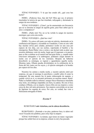 TÚPAC-YUPANQUI.- Y tú que has estado allí, ¿qué cosa has
hecho?
    INDIO.- ¡Poderoso Inca, hijo del Sol! Mira que soy el primero
trayéndote la noticia de que has triunfado, subyugado y derramado la
sangre de esos traidores.
   TÚPAC-YUPANQUI.- ¡Cómo! ¿no he amonestado con frecuencia
que no se derrame la sangre de aquella gente, pues bien saben que la
amo y compadezco?
   INDIO.- ¡Padre mío! No; no se ha vertido la sangre de nuestros
enemigos; que corra esta noche.
   TÚPAC-YUPANQUI.- ¿Qué has visto?
    INDIO.- Yo estuve allí junto con todo mi ejército, durmiendo en la
confluencia del Qqueru y escondido en Yanahuara. Como en este valle
hay muchas selvas para celadas, permanecí oculto en una casa por
espacio de tres días, con sus noches, soportando el hambre y las
intemperies. Rumi-Ñahui vino a verme y me declaró todo su plan: que
nosotros debíamos venir de noche, luego que él regresase a su puesto,
pues se iba a celebrar en el cuartel real una gran fiesta, y, cuando todos
estuviesen entregados a la embriaguez, podíamos cargar durante la
noche con el ejército de los veteranos. Después de haberme
descubierto su estrategia, se regresó y aguardamos aquella noche.
Mientras tanto, Ollanta pasaba divirtiéndose en la celebración de la
fiesta del Sol, junto con los suyos, y el ejército entregado a la beodez
por espacio de tres días.

    Nosotros les caímos a media noche, y nuestro ejército entró por
sorpresa, sin que el enemigo lo percibiera y estalló sobre él como la
tempestad. De esta manera fue al punto sobrecogido de espanto, y
cuando volvió en sí, se encontró prisionero en nuestras manos. Rumi-
Ñahui se hallaba todavía enfermo; aunque Orcco-Huarancca marchaba
muy triste, sin embargo empuñaba con furia, la cadena. De este el Inca
condujo a Ollanta, con su séquito; Ancco-Allu con sus mujeres y como
cerca de diez mil antis prisioneros. Sus mujeres convertidas en un mar
de lágrimas los seguían de cerca. Por esto, en verdad, has visto a
Huilcanota entregada al llanto.


                                Escena V


      RUMI-ÑAHUI sale victorioso, con la cabeza descubierta.

   RUMI-ÑAHUI.- ¡Postrado a tus pies, poderoso Inca, te adoro mil
veces! Escucha mis palabras, pues estoy bajo tu amparo.
   TÚPAC-YUPANQUI.- Levántate; aquí tienes mi mano: regocíjate
porque has salido bien en tu empresa; echaste tu red y has pescado.
 