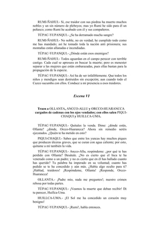 RUMI-ÑAHUI.- Sí, ese traidor con sus piedras ha muerto muchos
nobles y un sin número de plebeyos; mas yo Rumi he sido para él un
peñasco; como Rumi he acabado con él y sus compañeros.
   TÚPAC-YUPANQUI.- ¿Se ha derramado mucha sangre?
   RUMI-ÑAHUI.- No noble, no en verdad; he cumplido todo como
me has mandado; así he tomado toda la nación anti prisionera; sus
montañas están allanadas e incendiadas.
   TÚPAC-YUPANQUI.- ¿Dónde están esos enemigos?
    RUMI-ÑAHUI.- Todos aguardan en el campo perecer con terrible
castigo. Cada cual se apresura en buscar la muerte; pero es menester
separar a las mujeres que están embarazadas, pues ellas bastan para la
propagación de la especie.
   TÚPAC-YUPANQUI.- Así ha de ser infaliblemente. Que todos los
niños y mendigos sean destruidos sin excepción; aun cuando todo el
Cuzco sucumba con ellos. Conduce a mi presencia a esos traidores.


                              Escena VI


   Traen a OLLANTA, ANCCO-ALLU y ORCCO-HUARANCCA
 cargados de cadenas con los ojos vendados; con ellos salen PIQUI-
                  CHAQUI y HUILLCA-UMA.

    TÚPAC-YUPANQUI.- Quítales la venda. Dime: ¿dónde estás,
Ollanta? ¿dónde, Orcco-Huarancca? Ahora sin remedio seréis
ejecutados. ¿Quién te ha metido en esto?
    PIQUI-CHAQUI.- Sabes que entre los yuncas hay muchos piques
que producen úlceras graves, que se curan con agua caliente; por esto,
quítame a mí también la vida.
   TÚPAC-YUPANQUI.- Ancco-Allu, respóndeme: ¿por qué te has
perdido con Ollanta? Desátale. ¿No es cierto que el Inca te ha
venerado como a un padre; y no es cierto que en él has hallado cuanto
has querido? Tu palabra ha imperado en su voluntad; cuanto has
pedido se te ha concedido y aún más. ¿Había algo oculto para ti?
¡Hablad, traidores! ¡Respóndeme, Ollanta! ¡Responde, Orcco-
Huarancca!
   OLLANTA.- ¡Padre mío, nada me preguntes!; nuestro crimen
rebosa por todas partes.
    TÚPAC-YUPANQUI.- ¡Veamos la muerte que deban recibir! Di
tu parecer, Huillca-Uma.
   HUILLCA-UMA.- ¡El Sol me ha concedido un corazón muy
benigno!
   TÚPAC-YUPANQUI.- ¡Rumi!, habla entonces.
 