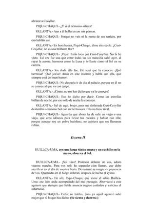 abrazar a Ccoyllur.
   PIQUI-CHAQUI.- ¿Y si el demonio saliera?
   OLLANTA.- Aun a él hollaría con mis plantas.
    PIQUI-CHAQUI.- Porque no veis ni la punta de sus narices, por
eso habláis así.
   OLLANTA.- En hora buena, Piqui-Chaqui, dime sin recelo: ¿Cusi-
Ccoyllur, no es una brillante flor?
    PIQUI-CHAQUI.- ¡Vaya! Estás loco por Cusi-Ccoyllur. No la he
visto. Tal vez fue una que entre todas las sin mancilla salió ayer, al
rayar la aurora, hermosa como la Luna y brillante como el Sol en su
carrera.
    OLLANTA.- Sin duda ella fue. He aquí que la conoces. ¡Qué
hermosa! ¡Qué jovial! Anda en este instante y habla con ella, que
siempre está de buen humor.
    PIQUI-CHAQUI.- No desearía ir de día al palacio, porque en él no
se conoce al que va con quipe.
   OLLANTA.- ¿Cómo, no me has dicho que ya la conoces?
    PIQUI-CHAQUI.- Eso he dicho por decir. Como las estrellas
brillan de noche, por eso sólo de noche la conozco.
    OLLANTA.- Sal de aquí, brujo, pues mi idolatrada Cusi-Ccoyllur
deslumbra al mismo Sol con su hermosura. Ella no tiene rival.
    PIQUI-CHAQUI.- Aguarda que ahora ha de salir un viejo o una
vieja, que creo idóneos para llevar tus recados y hablar con ella;
porque aunque soy un pobre huérfano, no quisiera que me llamaran
rufián.


                               Escena II


  HUILLCA-UMA, con una larga túnica negra y un cuchillo en la
                  mano, observa el Sol.

    HUILLCA-UMA.- ¡Sol vivo! Postrado delante de vos, adoro
vuestra marcha. Para vos solo he separado cien llamas, que debo
sacrificar en el día de vuestra fiesta. Derramaré su sangre en presencia
de vos. Quemadas en el fuego arderán, después de hecho el ayuno.
    OLLANTA.- He allí, Piqui-Chaqui, que viene el sabio Huillca-
Uma: ese león anda acompañado del mal presagio. Aborrezco a este
agorero que siempre que habla anuncia negros cuidados y vaticina el
infortunio.
   PIQUI-CHAQUI.- Calla; no hables, pues ya aquel agorero sabe
mejor que tú lo que has dicho. (Se sienta y duerme.)
 