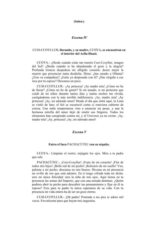 (Salen.)




                              Escena IV


CUSI-CCOYLLUR, llorando, y su madre, CCOYA, se encuentran en
                el interior del Aclla-Huasi.

    CCOYA.- ¿Desde cuándo estás tan mustia Cusi-Ccoyllur, imagen
del Sol? ¿Desde cuándo te ha abandonado el gozo y la alegría?
Profunda tristeza despedaza mi afligido corazón: deseo mejor la
muerte que presenciar tanta desdicha. Dime: ¿has amado a Ollanta?
¿Eres su compañera? ¿Estás ya desposada con él? ¿Has elegido a ese
inca por tu esposo? Descansa un poco.
    CUSI-CCOYLLUR.- ¡Ay princesa! ¡Ay madre mía! ¿Cómo no he
de llorar? ¿Cómo no he de gemir? Si mi amado, si mi protector que
cuidó de mi niñez durante tantos días y tantas noches me olvida,
castigándome con la más terrible indiferencia. ¡Ay, madre mía! ¡Ay
princesa! ¡Ay, mi adorado amor! Desde el día que entré aquí, la Luna
se vistió de luto; el Sol se oscureció como si estuviera cubierto de
ceniza. Una nube tempestuosa vino a anunciar mi pesar, y aun la
hermosa estrella del amor dejó de emitir sus fulgores. Todos los
elementos han conspirado contra mí, y el Universo ya no existe. ¡Ay,
madre mía! ¡Ay, princesa! ¡Ay, mi adorado amor!


                               Escena V


            Entra el Inca PACHACÚTEC con su séquito.

   CCOYA.- Límpiate el rostro; enjúgate los ojos. Mira a tu padre
que sale.
    PACHACÚTEC.- ¡Cusi-Ccoyllur! ¡Fruto de mi corazón! ¡Flor de
todos mis hijos! ¡Bella red de mi pecho! ¡Relicario de mi cuello! Ven,
paloma a mi pecho; descansa en mis brazos. Devana en mi presencia
un ovillo de oro que está adentro. En ti tengo cifrada toda mi dicha:
eres mi única felicidad: eres la niña de mis ojos. Aquí tienes en tu
presencia las armas del Imperio, que con una mirada dominas. ¿Quién
pudiera abrir tu pecho para descubrir tus pensamientos y fijar en él tu
reposo? Eres para tu padre la única esperanza de su vida. Con tu
presencia mi vida entera ha de ser un gozo eterno.
   CUSI-CCOYLLUR.- ¡Oh padre! Postrada a tus pies te adoro mil
veces. Favoréceme para que huyan mis angustias.
 