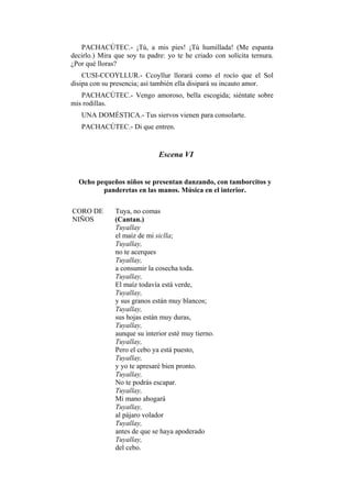 PACHACÚTEC.- ¡Tú, a mis pies! ¡Tú humillada! (Me espanta
decirlo.) Mira que soy tu padre: yo te he criado con solícita ternura.
¿Por qué lloras?
    CUSI-CCOYLLUR.- Ccoyllur llorará como el rocío que el Sol
disipa con su presencia; así también ella disipará su incauto amor.
   PACHACÚTEC.- Vengo amoroso, bella escogida; siéntate sobre
mis rodillas.
   UNA DOMÉSTICA.- Tus siervos vienen para consolarte.
   PACHACÚTEC.- Di que entren.


                              Escena VI


  Ocho pequeños niños se presentan danzando, con tamborcitos y
         panderetas en las manos. Música en el interior.

CORO DE        Tuya, no comas
NIÑOS          (Cantan.)
               Tuyallay
               el maíz de mi siclla;
               Tuyallay,
               no te acerques
               Tuyallay,
               a consumir la cosecha toda.
               Tuyallay,
               El maíz todavía está verde,
               Tuyallay,
               y sus granos están muy blancos;
               Tuyallay,
               sus hojas están muy duras,
               Tuyallay,
               aunque su interior esté muy tierno.
               Tuyallay,
               Pero el cebo ya está puesto,
               Tuyallay,
               y yo te apresaré bien pronto.
               Tuyallay,
               No te podrás escapar.
               Tuyallay,
               Mi mano ahogará
               Tuyallay,
               al pájaro volador
               Tuyallay,
               antes de que se haya apoderado
               Tuyallay,
               del cebo.
 