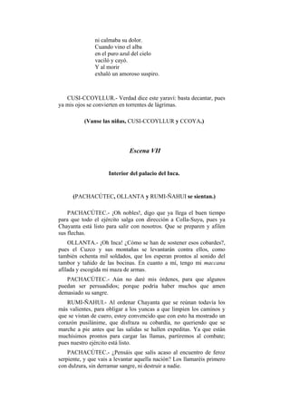ni calmaba su dolor.
               Cuando vino el alba
               en el puro azul del cielo
               vaciló y cayó.
               Y al morir
               exhaló un amoroso suspiro.



   CUSI-CCOYLLUR.- Verdad dice este yaraví: basta decantar, pues
ya mis ojos se convierten en torrentes de lágrimas.

          (Vanse las niñas, CUSI-CCOYLLUR y CCOYA.)




                             Escena VII


                     Interior del palacio del Inca.


      (PACHACÚTEC, OLLANTA y RUMI-ÑAHUI se sientan.)

    PACHACÚTEC.- ¡Oh nobles!, digo que ya llega el buen tiempo
para que todo el ejército salga con dirección a Colla-Suyu, pues ya
Chayanta está listo para salir con nosotros. Que se preparen y afilen
sus flechas.
    OLLANTA.- ¡Oh Inca! ¿Cómo se han de sostener esos cobardes?,
pues el Cuzco y sus montañas se levantarán contra ellos, como
también ochenta mil soldados, que los esperan prontos al sonido del
tambor y tañido de las bocinas. En cuanto a mí, tengo mi maccana
afilada y escogida mi maza de armas.
   PACHACÚTEC.- Aún no daré mis órdenes, para que algunos
puedan ser persuadidos; porque podría haber muchos que amen
demasiado su sangre.
   RUMI-ÑAHUI.- Al ordenar Chayanta que se reúnan todavía los
más valientes, para obligar a los yuncas a que limpien los caminos y
que se vistan de cuero, estoy convencido que con esto ha mostrado un
corazón pusilánime, que disfraza su cobardía, no queriendo que se
marche a pie antes que las salidas se hallen expeditas. Ya que están
muchísimos prontos para cargar las llamas, partiremos al combate;
pues nuestro ejército está listo.
    PACHACÚTEC.- ¿Pensáis que salís acaso al encuentro de feroz
serpiente, y que vais a levantar aquella nación? Los llamaréis primero
con dulzura, sin derramar sangre, ni destruir a nadie.
 