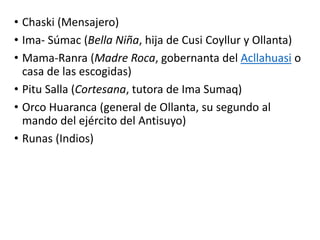 • Chaski (Mensajero)
• Ima- Súmac (Bella Niña, hija de Cusi Coyllur y Ollanta)
• Mama-Ranra (Madre Roca, gobernanta del Acllahuasi o
casa de las escogidas)
• Pitu Salla (Cortesana, tutora de Ima Sumaq)
• Orco Huaranca (general de Ollanta, su segundo al
mando del ejército del Antisuyo)
• Runas (Indios)
 