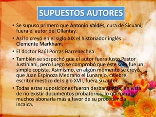 SUPUESTOS AUTORES
• Se supuso primero que Antonio Valdés, cura de Sicuani,
fuera el autor del Ollantay.
• Así lo creyó en el siglo XIX el historiador inglés
Clemente Markham.
• El doctor Raúl Porras Barrenechea
• También se sospechó que el autor fuera Justo Pastor
Justiniani, pero luego se comprobó que éste solo fue un
simple copista. Asimismo, en algún momento se creyó
que Juan Espinoza Medrano el Lunarejo, célebre
escritor mestizo del siglo XVII, fuera su autor.
• Todas estas suposiciones fueron desbaratadas, en vista
de no existir documentos probatorios, lo que para
muchos abonaría más a favor de su procedencia
incaica.
 