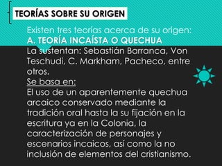 Existen tres teorías acerca de su origen:
A. TEORÍA INCAÍSTA O QUECHUA
La sustentan: Sebastián Barranca, Von
Teschudi, C. Markham, Pacheco, entre
otros.
Se basa en:
El uso de un aparentemente quechua
arcaico conservado mediante la
tradición oral hasta la su fijación en la
escritura ya en la Colonia, la
caracterización de personajes y
escenarios incaicos, así como la no
inclusión de elementos del cristianismo.
TEORÍAS SOBRE SU ORIGEN
 