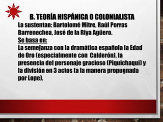 B. TEORÍA HISPÁNICA O COLONIALISTA
La sustentan: Bartolomé Mitre, Raúl Porras
Barrenechea, José de la Riya Agüero.
Se basa en:
La semejanza con la dramática española la Edad
de Oro (especialmente con Calderón), la
presencia del personaje gracioso (Piquichaqui) y
la división en 3 actos (a la manera propugnada
por Lope).
 