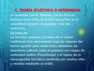 C. TEORÍA ECLÉCTICA O INTERMEDIA
La sustentan: Luis A. Sánchez, Carlos García-
Bedoya, entre otros. Es la tesis que prima en la
actualidad dejando rezagadas a las dos
anteriores.
Se basa en:
La temática quechua proviene de un relato
tradicional inca reformulado bajo los cánones del
teatro español pero observados elementos de
sincretismo cultural, como el gracioso con rasgos de
comicidad andina (Piquichaqui) y el tópico de la
inexpugnable fortaleza asediada por muchos años
y rendida mediante un ardid.
 