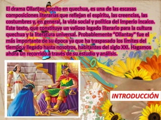El drama Ollantay, escrito en quechua, es una de las escasas
composiciones literarias que reflejan el espíritu, las creencias, las
costumbres y, en general, la vida social y política del Imperio incaico.
Este texto, que constituye un valioso legado literario para la cultura
quechua y la literatura universal. Probablemente “Ollantay” fue el
más importante de su época ya que ha traspasado los límites del
tiempo y llegado hasta nosotros, habitantes del siglo XXI. Hagamos
ahora un recorrido a través de su estudio y análisis.
INTRODUCCIÓN
 