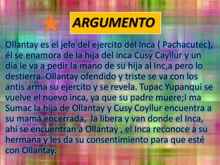 ARGUMENTO
Ollantay es el jefe del ejercito del Inca ( Pachacutec),
él se enamora de la hija del inca Cusy Cayllur y un
día le va a pedir la mano de su hija al Inc,a pero lo
destierra. Ollantay ofendido y triste se va con los
antis arma su ejercito y se revela. Tupac Yupanqui se
vuelve el nuevo inca, ya que su padre muere;I ma
Sumac la hija de Ollantay y Cusy Coyllur encuentra a
su mamá encerrada, la libera y van donde el Inca,
ahí se encuentran a Ollantay , el Inca reconoce a su
hermana y les da su consentimiento para que esté
con Ollantay.
 