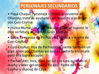 • Piqui-Chaqui: Personaje cómico; el sirviente de
Ollantay; trata de ayudarlo con respecto a su amor
con Cusi-Coyllur.
• Huilca-Huma: Un viejo oráculo quien se supone le
dice su futuro a Ollantay. Gran brujo.
• Coya: La esposa de Pachacutec, el Inca y madre de
Cusi-Coyllur.
• Cusi-Coyllur: Hija de Pachacutec; siente también un
gran amor por Ollantay así que su padre la encarcela
pero ella logra escapar.
• Pachacutec: Inca, dios del sol y la luna quien es el
dueño y líder del imperio Incaico. Padre de Cusi-
Coyllur y esposo de Coya.
PERSONAJES SECUNDARIOS
 