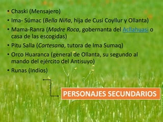• Chaski (Mensajero)
• Ima- Súmac (Bella Niña, hija de Cusi Coyllur y Ollanta)
• Mama-Ranra (Madre Roca, gobernanta del Acllahuasi o
casa de las escogidas)
• Pitu Salla (Cortesana, tutora de Ima Sumaq)
• Orco Huaranca (general de Ollanta, su segundo al
mando del ejército del Antisuyo)
• Runas (Indios)
PERSONAJES SECUNDARIOS
 