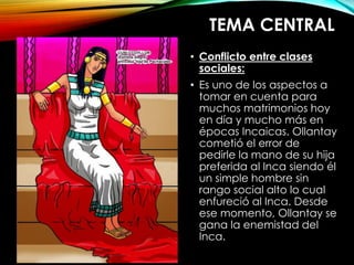 TEMA CENTRAL
• Conflicto entre clases
sociales:
• Es uno de los aspectos a
tomar en cuenta para
muchos matrimonios hoy
en día y mucho más en
épocas Incaicas. Ollantay
cometió el error de
pedirle la mano de su hija
preferida al Inca siendo él
un simple hombre sin
rango social alto lo cual
enfureció al Inca. Desde
ese momento, Ollantay se
gana la enemistad del
Inca.
 