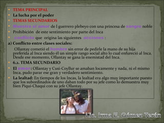 TEMA PRINCIPAL La lucha por el poder TEMAS SECUNDARIOS Muestra   el amor   de l guerrero plebeyo con una princesa de  sangre  noble Prohibición  de este sentimiento por parte del Inca conflicto   que  origina las siguientes  acciones  : a) Conflicto entre clases sociales: Ollantay cometió el  hombre  sin error de pedirle la mano de su hija preferida al Inca siendo él un simple rango social alto lo cual enfureció al Inca. Desde ese momento, Ollantay se gana la enemistad del Inca. 6.2. TEMA SECUNDARIO El  amor :  Ollantay y Cusi-Coyllur se amaban locamente y nada, ni el mismo Inca, pudo parar ese gran y verdadero sentimiento. La lealtad:  En tiempos de los Incas, la lealtad era algo muy importante puesto que los subordinados de uno daban todo por su jefe como lo demuestra muy bien Piqui-Chaqui con su jefe Ollantay. 