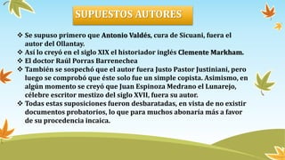  Se supuso primero que Antonio Valdés, cura de Sicuani, fuera el
autor del Ollantay.
 Así lo creyó en el siglo XIX el historiador inglés Clemente Markham.
 El doctor Raúl Porras Barrenechea
 También se sospechó que el autor fuera Justo Pastor Justiniani, pero
luego se comprobó que éste solo fue un simple copista. Asimismo, en
algún momento se creyó que Juan Espinoza Medrano el Lunarejo,
célebre escritor mestizo del siglo XVII, fuera su autor.
 Todas estas suposiciones fueron desbaratadas, en vista de no existir
documentos probatorios, lo que para muchos abonaría más a favor
de su procedencia incaica.
SUPUESTOS AUTORES
 