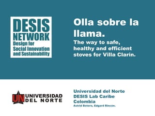 Universidad del Norte 
DESIS Lab Caribe 
Colombia 
Astrid Botero, Edgard Rincón. 
Olla sobre la llama. 
The way to safe, healthy and efficient stoves for Villa Clarín.  