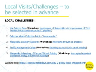 Local Visits/Challenges – to
be selected in advance
LOCAL CHALLENGES:
1. Life Science Park (Workshop: Involvement of Stakeholders in Improvement of Tech
Tranfer Process and supporting TT platform)
2. Selective Waste Collection Point – “Lamusownia:”
3. Malopolska Greenery Authority (Workshop: innovating through co-creation)
4. Traffic Management Center (Workshop: Smarting up your city in smart mobility)
5. Malopolska Laboratory of Energy Efficient Building (Workshop: leveraging behavioral
change for energy efficiency in buildings)
Website link: https://openlivinglabdays.com/day-2-policy-local-engagement/
 