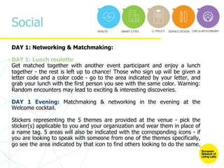 Social
DAY 1: Networking & Matchmaking:
DAY 1: Lunch roulette
Get matched together with another event participant and enjoy a lunch
together - the rest is left up to chance! Those who sign up will be given a
letter code and a color code - go to the area indicated by your letter, and
grab your lunch with the first person you see with the same color. Warning:
Random encounters may lead to exciting & interesting discoveries.
DAY 1 Evening: Matchmaking & networking in the evening at the
Welcome cocktail.
Stickers representing the 5 themes are provided at the venue - pick the
sticker(s) applicable to you and your organization and wear them in place of
a name tag. 5 areas will also be indicated with the corresponding icons - if
you are looking to speak with someone from one of the themes specifically,
go see the area indicated by that icon to find others looking to do the same.
 