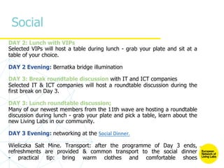 Social
DAY 2: Lunch with VIPs
Selected VIPs will host a table during lunch - grab your plate and sit at a
table of your choice.
DAY 2 Evening: Bernatka bridge illumination
DAY 3: Break roundtable discussion with IT and ICT companies
Selected IT & ICT companies will host a roundtable discussion during the
first break on Day 3.
DAY 3: Lunch roundtable discussion;
Many of our newest members from the 11th wave are hosting a roundtable
discussion during lunch - grab your plate and pick a table, learn about the
new Living Labs in our community.
DAY 3 Evening: networking at the Social Dinner.
Wieliczka Salt Mine. Transport: after the programme of Day 3 ends,
refreshments are provided & common transport to the social dinner
- practical tip: bring warm clothes and comfortable shoes
 