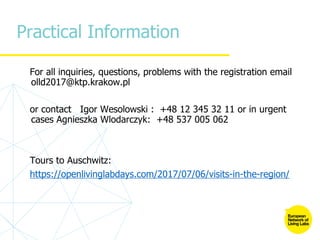 Practical Information
For all inquiries, questions, problems with the registration email
olld2017@ktp.krakow.pl
or contact Igor Wesolowski : +48 12 345 32 11 or in urgent
cases Agnieszka Wlodarczyk: +48 537 005 062
Tours to Auschwitz:
https://openlivinglabdays.com/2017/07/06/visits-in-the-region/
 