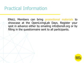Practical Information
ENoLL Members can bring promotional materials to
showcase at the OpenLivingLab Days. Register your
spot in advance either by emailing info@enoll.org or by
filling in the questionnaire sent to all participants.
 