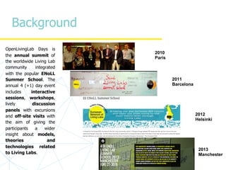 Background
OpenLivingLab Days is
the annual summit of
the worldwide Living Lab
community integrated
with the popular ENoLL
Summer School. The
annual 4 (+1) day event
includes interactive
sessions, workshops,
lively discussion
panels with excursions
and off-site visits with
the aim of giving the
participants a wider
insight about models,
theories and
technologies related
to Living Labs.
2011
Barcelona
2012
Helsinki
2010
Paris
2013
Manchester
 