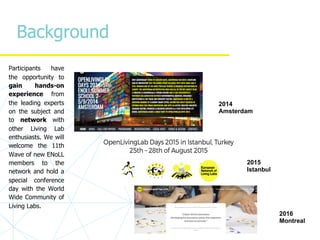 Background
Participants have
the opportunity to
gain hands-on
experience from
the leading experts
on the subject and
to network with
other Living Lab
enthusiasts. We will
welcome the 11th
Wave of new ENoLL
members to the
network and hold a
special conference
day with the World
Wide Community of
Living Labs.
2014
Amsterdam
2015
Istanbul
2016
Montreal
 
