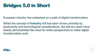 4
4
European industry has embarked on a path of digital transformation.
Whilst the concept of Industry 4.0 has been driven primarily by
productivity and technological considerations, the last ten years have
clearly demonstrated the need for wider perspectives to make digital
transformation work.
Bridges 5.0 in Short
 