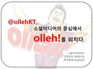 @ollehKT,
소셜미디어의 중심에서
olleh!를 외치다.
서울여자대학교
언론영상 20050738
채아름(@naughtyR)
 