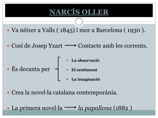 NARCÍS OLLER

 Va néixer a Valls ( 1845) i mor a Barcelona ( 1930 ).


 Cosí de Josep Yxart        Contacte amb les corrents.

                        • La observació

 És decanta per        • El sentiment

                        • La imaginació


 Crea la novel·la catalana contemporània.


 La primera novel·la        la papallona (1882 )
 