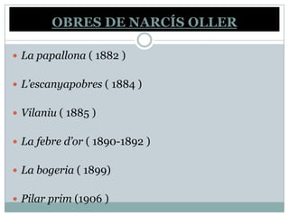 OBRES DE NARCÍS OLLER

 La papallona ( 1882 )


 L’escanyapobres ( 1884 )


 Vilaniu ( 1885 )


 La febre d’or ( 1890-1892 )


 La bogeria ( 1899)


 Pilar prim (1906 )
 