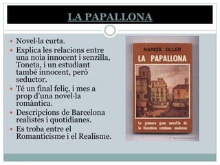 LA PAPALLONA

 Novel·la curta.
 Explica les relacions entre
  una noia innocent i senzilla,
  Toneta, i un estudiant
  també innocent, però
  seductor.
 Té un final feliç, i mes a
  prop d’una novel·la
  romàntica.
 Descripcions de Barcelona
  realistes i quotidianes.
 Es troba entre el
  Romanticisme i el Realisme.
 