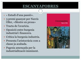 ESCANYAPOBRES

 «   Estudi d’una passió».
   3 premi guanyat per Narcís
    Oller, «Mestre en prosa»
   Tracta de l'avarícia.
   Oposició entre burgesia
    industrial i financera.
   Crítica la burgesia industria.
   Presenta l’aristocràcia com a
    classe ja acabada.
   Pagesia amençada per la
    industrialització imminent.
 