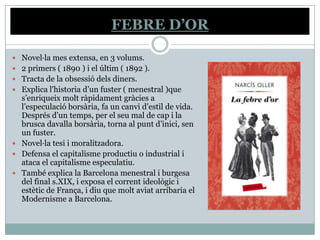 FEBRE D’OR

 Novel·la mes extensa, en 3 volums.
 2 primers ( 1890 ) i el últim ( 1892 ).
 Tracta de la obsessió dels diners.
 Explica l'historia d’un fuster ( menestral )que
  s’enriqueix molt ràpidament gràcies a
  l’especulació borsària, fa un canvi d’estil de vida.
  Després d’un temps, per el seu mal de cap i la
  brusca davalla borsària, torna al punt d’inici, sen
  un fuster.
 Novel·la tesi i moralitzadora.
 Defensa el capitalisme productiu o industrial i
  ataca el capitalisme especulatiu.
 També explica la Barcelona menestral i burgesa
  del final s.XIX, i exposa el corrent ideològic i
  estètic de França, i diu que molt aviat arribaria el
  Modernisme a Barcelona.
 