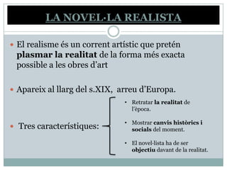 LA NOVEL·LA REALISTA

 El realisme és un corrent artístic que pretén
 plasmar la realitat de la forma més exacta
 possible a les obres d’art

 Apareix al llarg del s.XIX, arreu d’Europa.
                               • Retratar la realitat de
                                 l’època.

                               • Mostrar canvis històrics i
 Tres característiques:         socials del moment.

                               • El novel·lista ha de ser
                                 objectiu davant de la realitat.
 