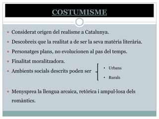 COSTUMISME

 Considerat origen del realisme a Catalunya.

 Descobreix que la realitat a de ser la seva matèria literària.

 Personatges plans, no evolucionen al pas del temps.

 Finalitat moralitzadora.
                                             • Urbans
 Ambients socials descrits poden ser
                                             • Rurals


 Menysprea la llengua arcaica, retòrica i ampul·losa dels

  romàntics.
 