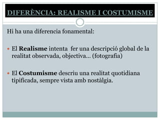 DIFERÈNCIA: REALISME I COSTUMISME

Hi ha una diferencia fonamental:

 El Realisme intenta fer una descripció global de la
 realitat observada, objectiva… (fotografia)

 El Costumisme descriu una realitat quotidiana
 tipificada, sempre vista amb nostàlgia.
 