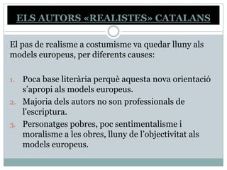 ELS AUTORS «REALISTES» CATALANS

El pas de realisme a costumisme va quedar lluny als
models europeus, per diferents causes:

1. Poca base literària perquè aquesta nova orientació
   s’apropi als models europeus.
2. Majoria dels autors no son professionals de
   l'escriptura.
3. Personatges pobres, poc sentimentalisme i
   moralisme a les obres, lluny de l’objectivitat als
   models europeus.
 